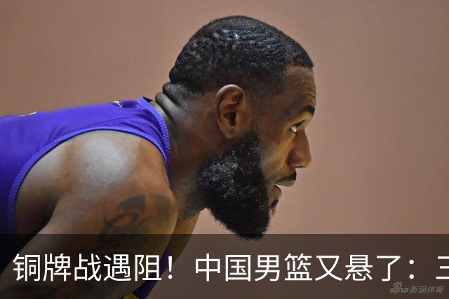 铜牌战遇阻！中国男篮又悬了：三项数据齐拉胯，郭士强变阵失败！